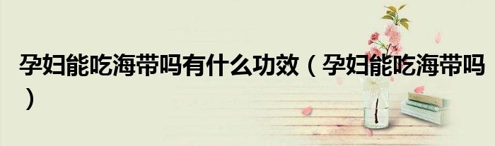 孕妇能吃海带吗有什么功效（孕妇能吃海带吗）