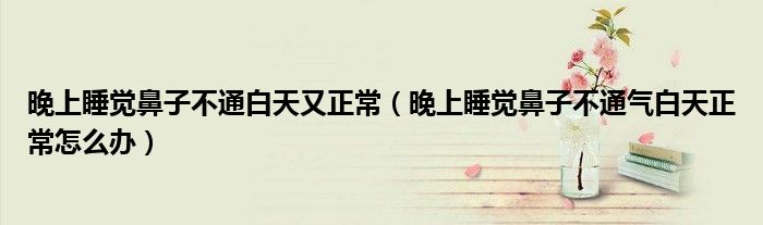 晚上睡觉鼻子不通白天又正常（晚上睡觉鼻子不通气白天正常怎么办）