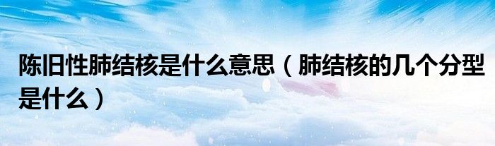 陈旧性肺结核是什么意思（肺结核的几个分型是什么）