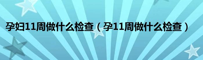 孕妇11周做什么检查（孕11周做什么检查）
