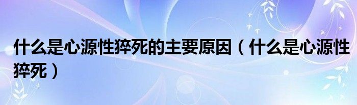 什么是心源性猝死的主要原因（什么是心源性猝死）