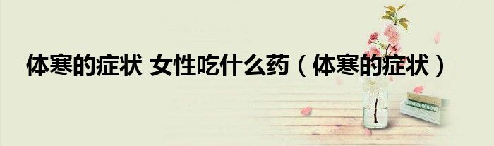 体寒的症状 女性吃什么药（体寒的症状）