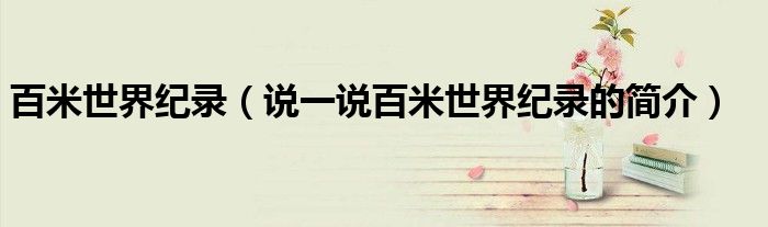 百米世界纪录（说一说百米世界纪录的简介）