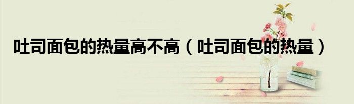 吐司面包的热量高不高（吐司面包的热量）