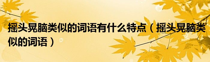摇头晃脑类似的词语有什么特点（摇头晃脑类似的词语）