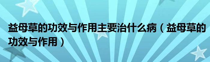 益母草的功效与作用主要治什么病（益母草的功效与作用）