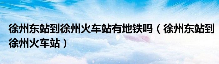 徐州东站到徐州火车站有地铁吗（徐州东站到徐州火车站）