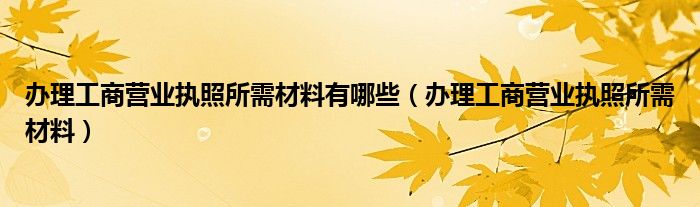 办理工商营业执照所需材料有哪些（办理工商营业执照所需材料）