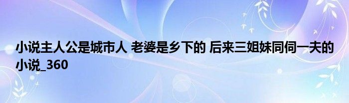 小说主人公是城市人 老婆是乡下的 后来三姐妹同伺一夫的小说_360