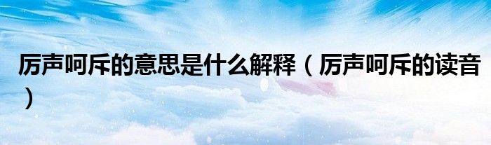厉声呵斥的意思是什么解释（厉声呵斥的读音）