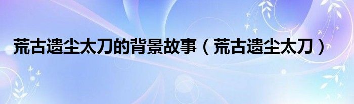 荒古遗尘太刀的背景故事（荒古遗尘太刀）