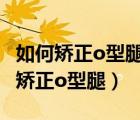 如何矫正o型腿o型腿矫正5个有效方法（如何矫正o型腿）