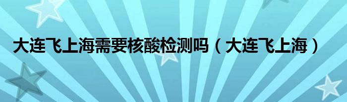 大连飞上海需要核酸检测吗（大连飞上海）