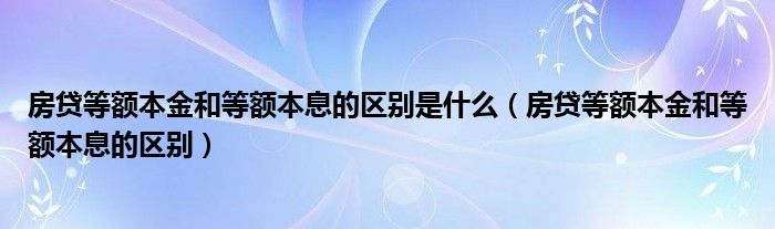 房贷等额本金和等额本息的区别是什么（房贷等额本金和等额本息的区别）