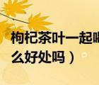 枸杞茶叶一起喝好吗（枸杞茶叶一起泡茶有什么好处吗）