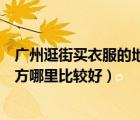 广州逛街买衣服的地方哪里比较好呢（广州逛街买衣服的地方哪里比较好）