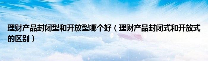 理财产品封闭型和开放型哪个好（理财产品封闭式和开放式的区别）