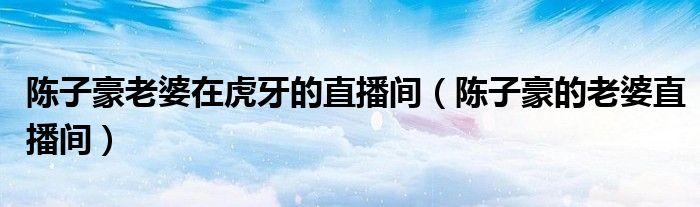 陈子豪老婆在虎牙的直播间（陈子豪的老婆直播间）