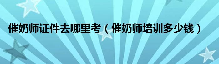 催奶师证件去哪里考（催奶师培训多少钱）