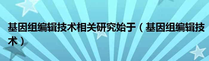 基因组编辑技术相关研究始于（基因组编辑技术）