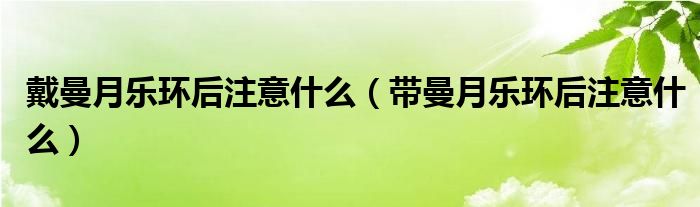 戴曼月乐环后注意什么（带曼月乐环后注意什么）
