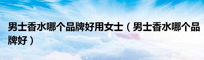 男士香水哪个品牌好用女士（男士香水哪个品牌好）