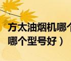 方太油烟机哪个型号好用质量好（方太油烟机哪个型号好）