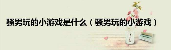 骚男玩的小游戏是什么（骚男玩的小游戏）