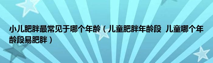 小儿肥胖最常见于哪个年龄（儿童肥胖年龄段  儿童哪个年龄段易肥胖）