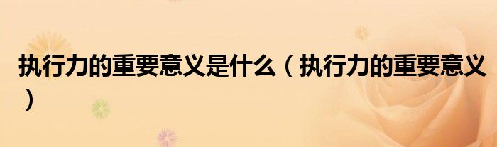 执行力的重要意义是什么（执行力的重要意义）