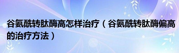 谷氨酰转肽酶高怎样治疗（谷氨酰转肽酶偏高的治疗方法）