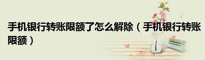 手机银行转账限额了怎么解除（手机银行转账限额）