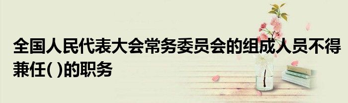 全国人民代表大会常务委员会的组成人员不得兼任( )的职务