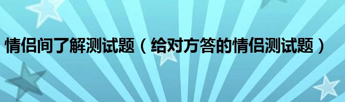 情侣间了解测试题（给对方答的情侣测试题）