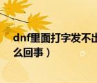 dnf里面打字发不出去怎么回事（dnf里打字发不出去了怎么回事）