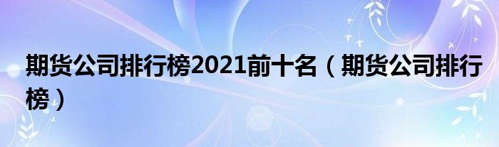 期货公司排行榜2021前十名（期货公司排行榜）