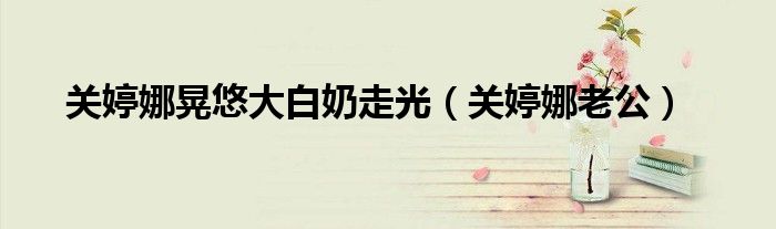 关婷娜晃悠大白奶走光（关婷娜老公）