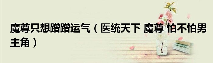 魔尊只想蹭蹭运气（医统天下 魔尊 怕不怕男主角）