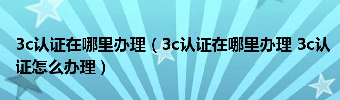 3c认证在哪里办理（3c认证在哪里办理 3c认证怎么办理）