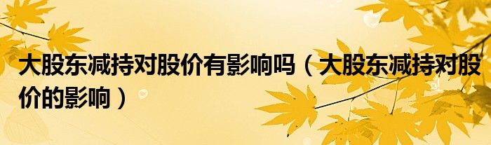 大股东减持对股价有影响吗（大股东减持对股价的影响）