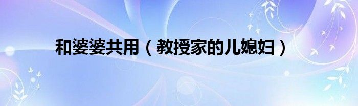 和婆婆共用（教授家的儿媳妇）