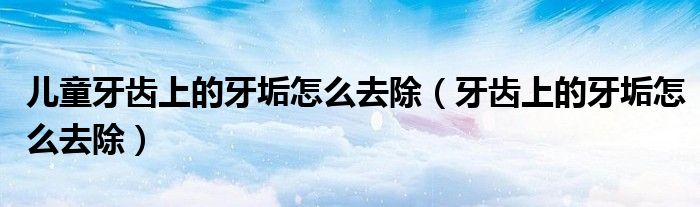 儿童牙齿上的牙垢怎么去除（牙齿上的牙垢怎么去除）