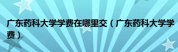 广东药科大学学费在哪里交（广东药科大学学费）