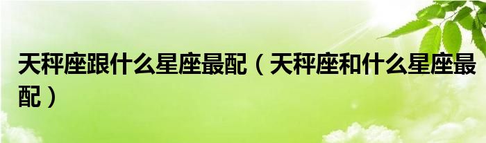 天秤座跟什么星座最配（天秤座和什么星座最配）