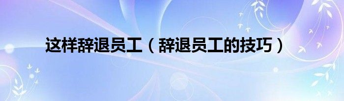 这样辞退员工（辞退员工的技巧）