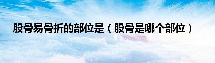 股骨易骨折的部位是（股骨是哪个部位）