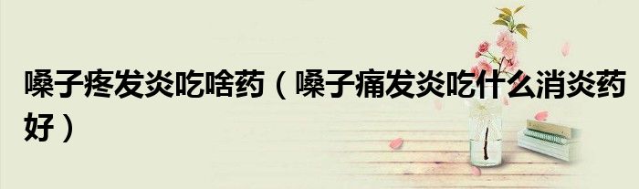 嗓子疼发炎吃啥药（嗓子痛发炎吃什么消炎药好）