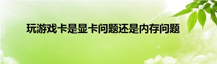 玩游戏卡是显卡问题还是内存问题