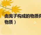 由离子构成的物质保持化学性质的最小微粒（由离子构成的物质）