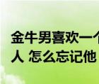 金牛男喜欢一个人最明显的特征（我喜欢一个人 怎么忘记他）
